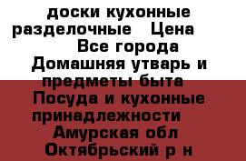   доски кухонные разделочные › Цена ­ 100 - Все города Домашняя утварь и предметы быта » Посуда и кухонные принадлежности   . Амурская обл.,Октябрьский р-н